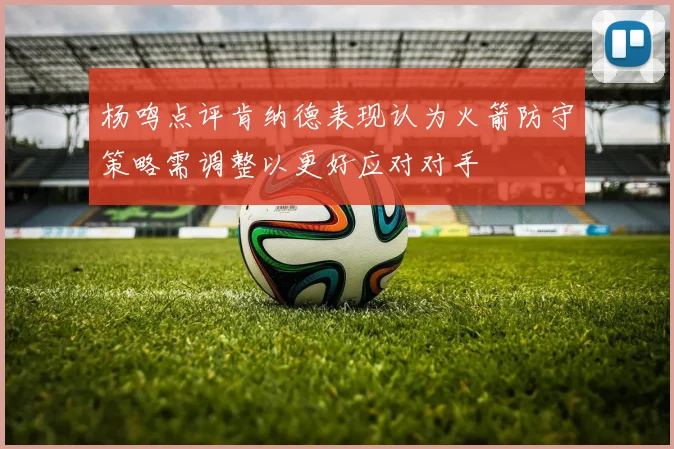 杨鸣点评肯纳德表现认为火箭防守策略需调整以更好应对对手