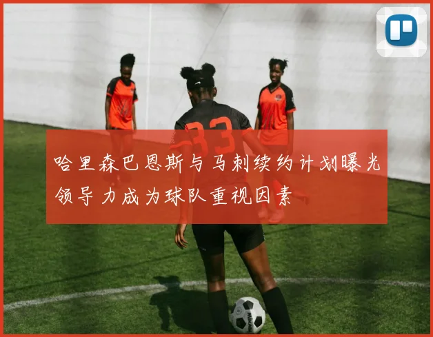 哈里森巴恩斯与马刺续约计划曝光领导力成为球队重视因素