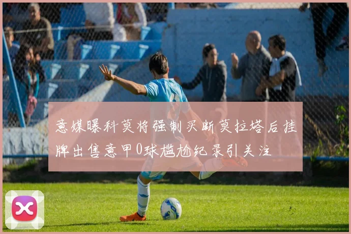 意媒曝科莫将强制买断莫拉塔后挂牌出售意甲0球尴尬纪录引关注