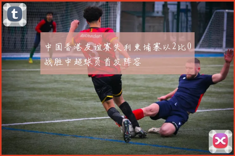 中国香港友谊赛失利柬埔寨以2比0战胜中超球员首发阵容