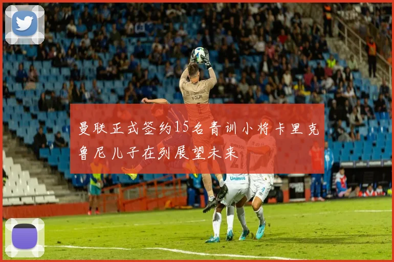 曼联正式签约15名青训小将卡里克鲁尼儿子在列展望未来