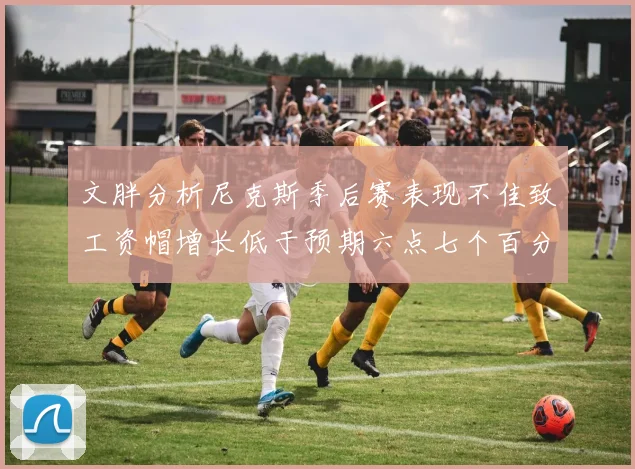 文胖分析尼克斯季后赛表现不佳致工资帽增长低于预期六点七个百分点