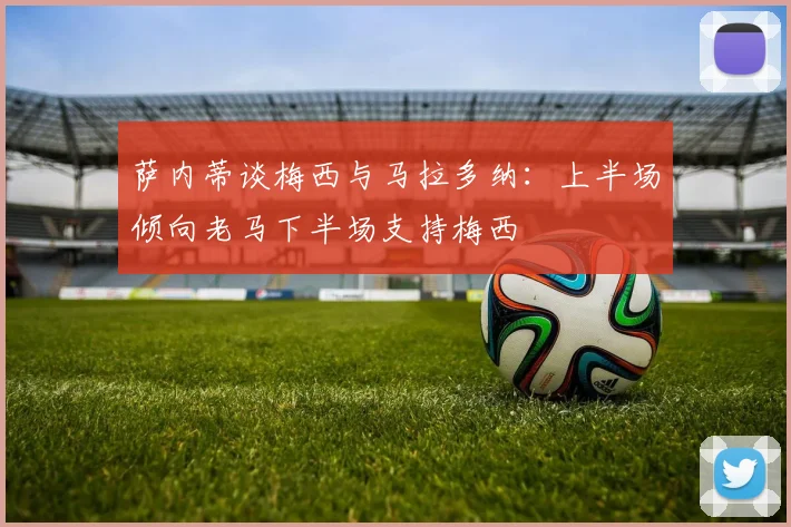萨内蒂谈梅西与马拉多纳：上半场倾向老马下半场支持梅西
