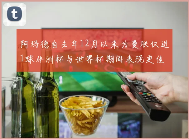 阿玛德自去年12月以来为曼联仅进1球非洲杯与世界杯期间表现更佳