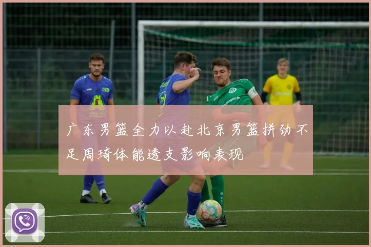 广东男篮全力以赴北京男篮拼劲不足周琦体能透支影响表现