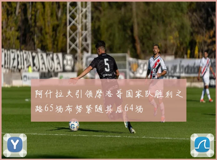 阿什拉夫引领摩洛哥国家队胜利之路65场布努紧随其后64场