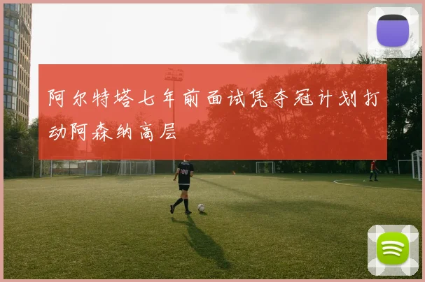 阿尔特塔七年前面试凭夺冠计划打动阿森纳高层