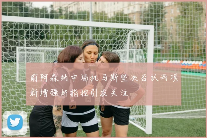 前阿森纳中场托马斯坚决否认两项新增强奸指控引发关注