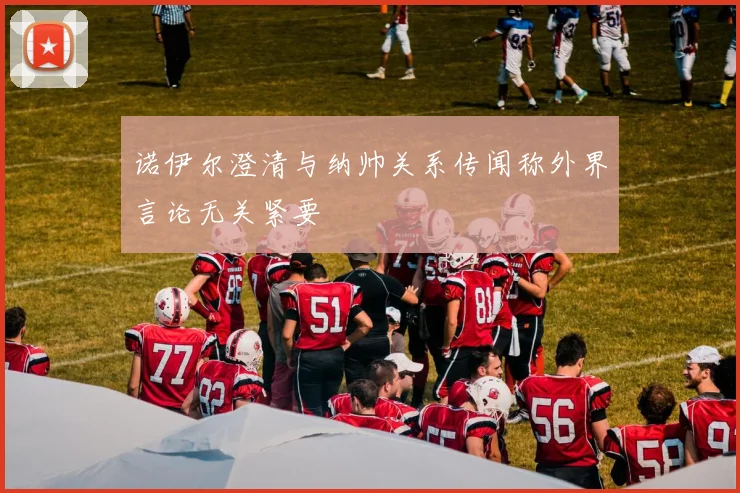 诺伊尔澄清与纳帅关系传闻称外界言论无关紧要