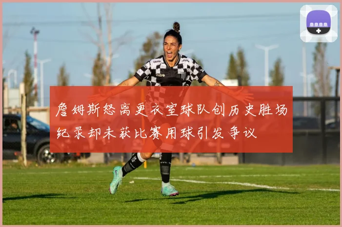 詹姆斯怒离更衣室球队创历史胜场纪录却未获比赛用球引发争议