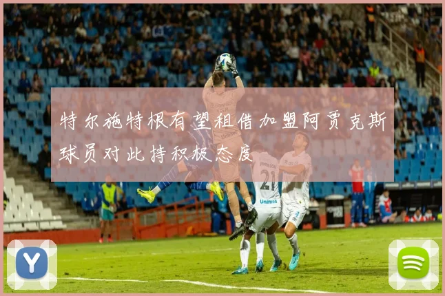 特尔施特根有望租借加盟阿贾克斯球员对此持积极态度