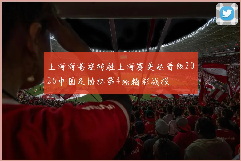 上海海港逆转胜上海赛更达晋级2026中国足协杯第4轮精彩战报