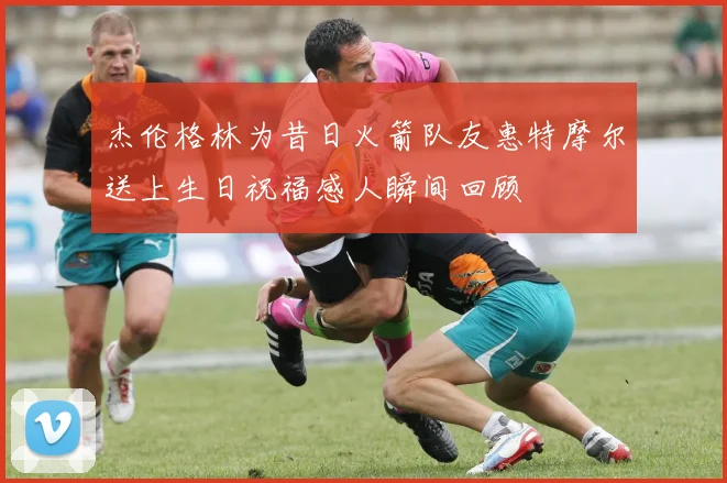 杰伦格林为昔日火箭队友惠特摩尔送上生日祝福感人瞬间回顾