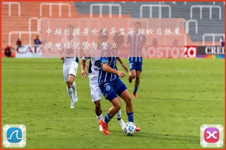 中超外援身价差异显著相较日韩展现绝对优势与潜力