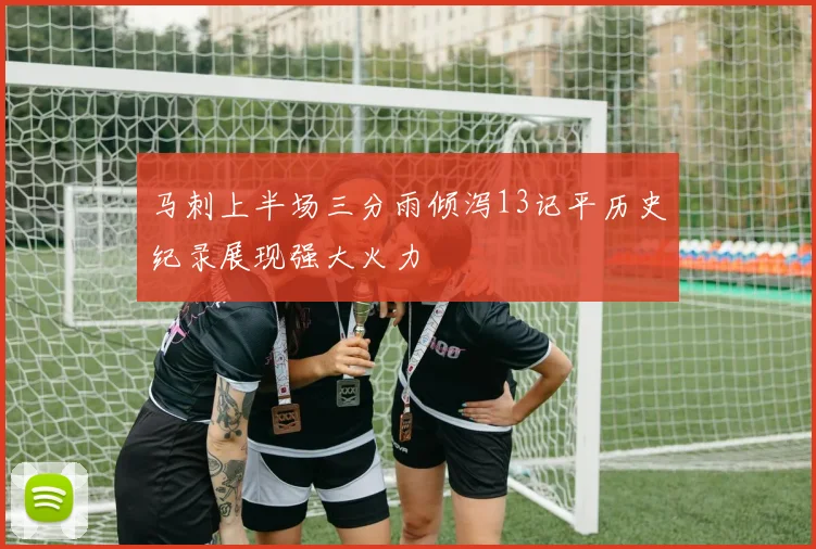 马刺上半场三分雨倾泻13记平历史纪录展现强大火力