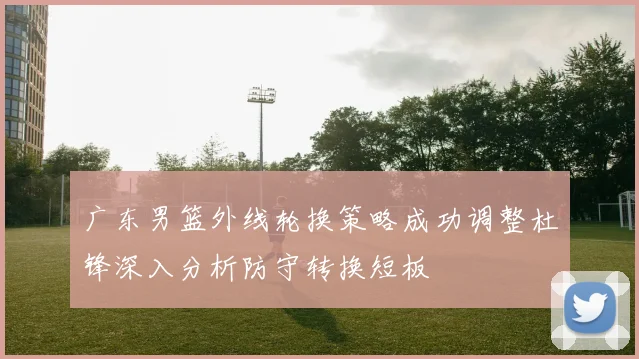 广东男篮外线轮换策略成功调整杜锋深入分析防守转换短板