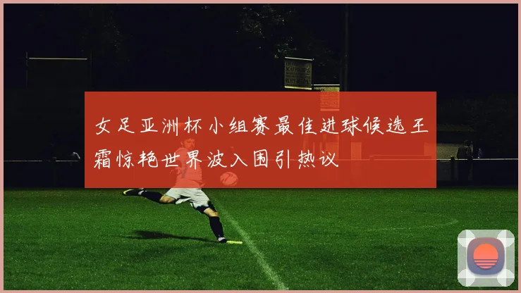 女足亚洲杯小组赛最佳进球候选王霜惊艳世界波入围引热议