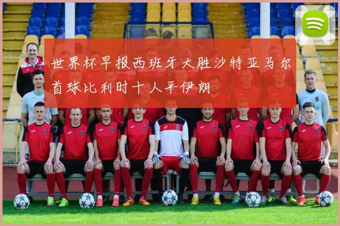 世界杯早报西班牙大胜沙特亚马尔首球比利时十人平伊朗