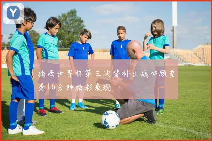梅西世界杯第三次替补出战回顾首秀16分钟精彩表现