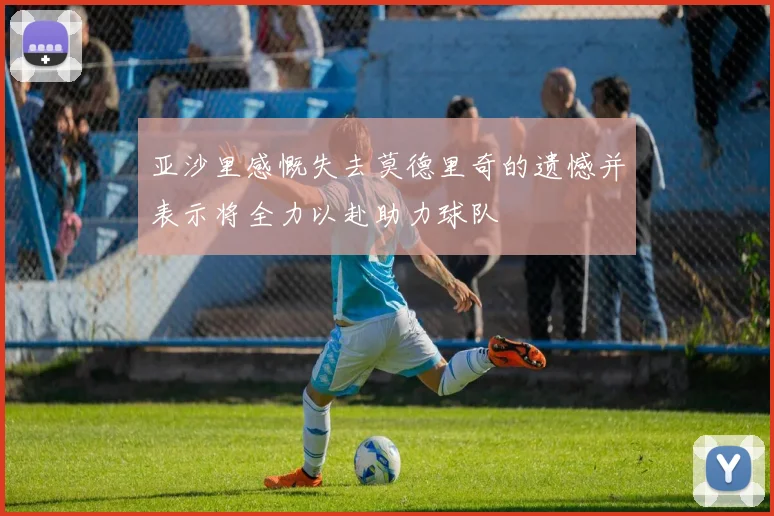 亚沙里感慨失去莫德里奇的遗憾并表示将全力以赴助力球队