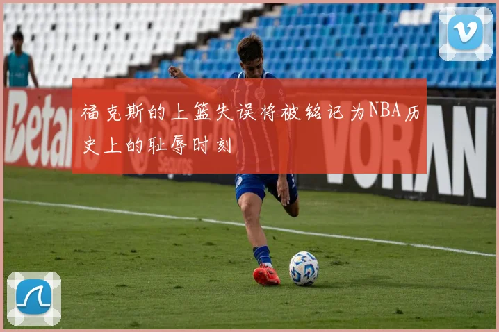 福克斯的上篮失误将被铭记为NBA历史上的耻辱时刻