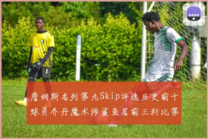 詹姆斯名列第九Skip评选历史前十球员乔丹魔术师鲨鱼居前三科比第七