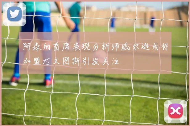 阿森纳首席表现分析师威尔逊或将加盟尤文图斯引发关注