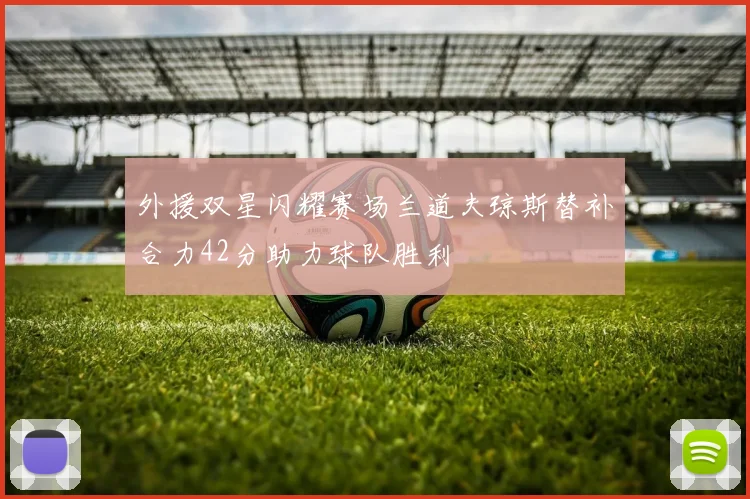 外援双星闪耀赛场兰道夫琼斯替补合力42分助力球队胜利